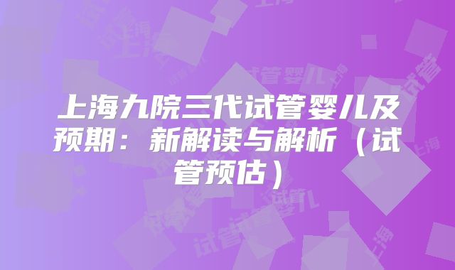 上海九院三代试管婴儿及预期：新解读与解析（试管预估）