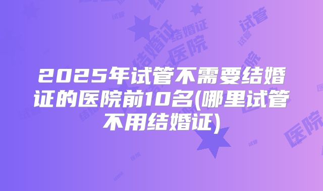 2025年试管不需要结婚证的医院前10名(哪里试管不用结婚证)