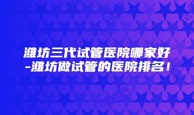 潍坊三代试管医院哪家好-潍坊做试管的医院排名！
