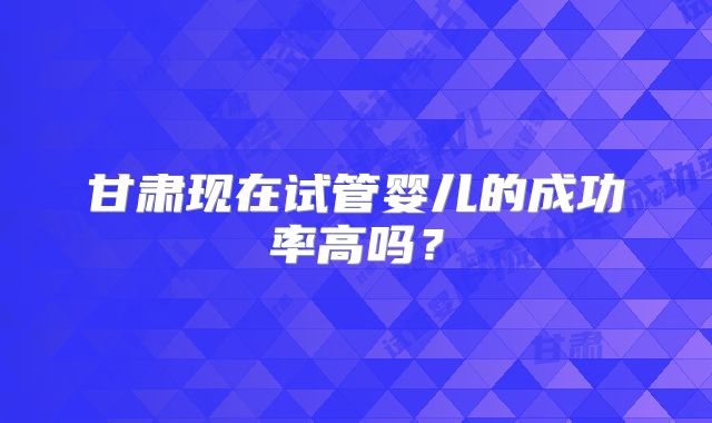甘肃现在试管婴儿的成功率高吗？