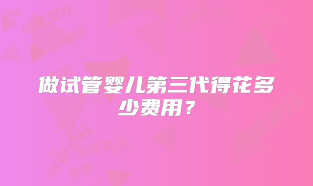 做试管婴儿第三代得花多少费用?