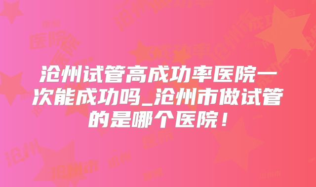 沧州试管高成功率医院一次能成功吗_沧州市做试管的是哪个医院!