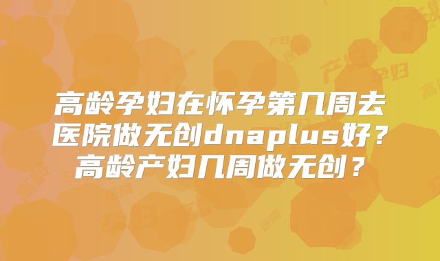 高龄孕妇在怀孕第几周去医院做无创dnaplus好？高龄产妇几周做无创？