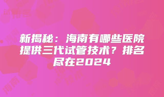 新揭秘:海南有哪些医院提供三代试管技术?排名尽在2024