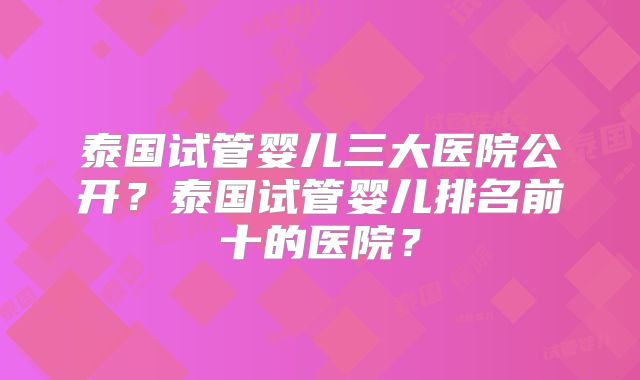 泰国试管婴儿三大医院公开？泰国试管婴儿排名前十的医院？