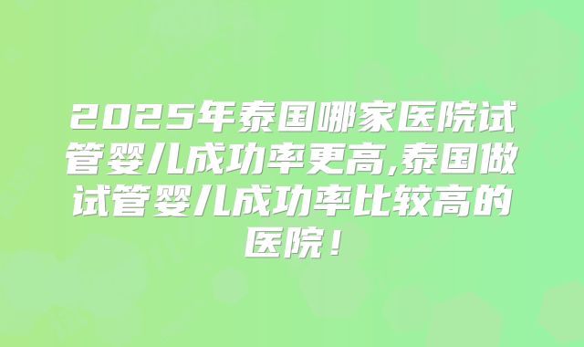 2025年泰国哪家医院试管婴儿成功率更高,泰国做试管婴儿成功率比较高的医院！
