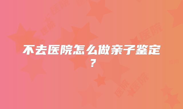 不去医院怎么做亲子鉴定?