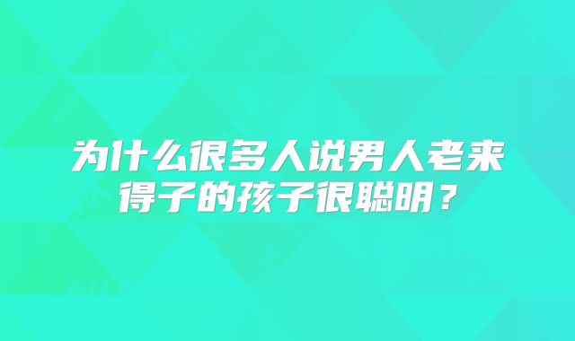 为什么很多人说男人老来得子的孩子很聪明?