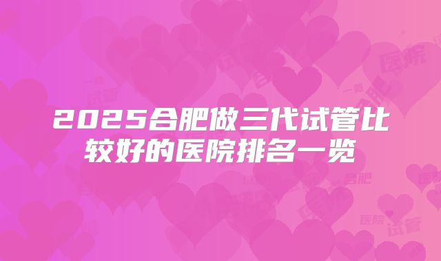 2025合肥做三代试管比较好的医院排名一览