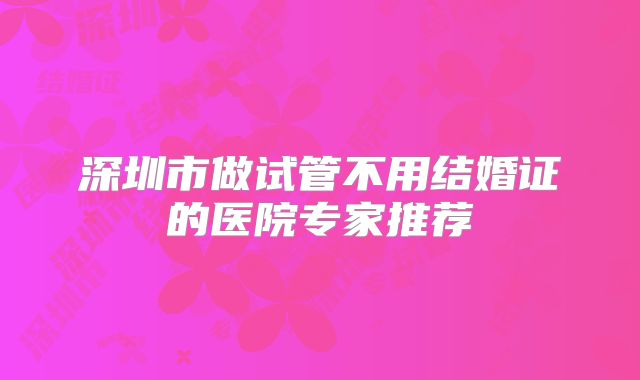 深圳市做试管不用结婚证的医院专家推荐