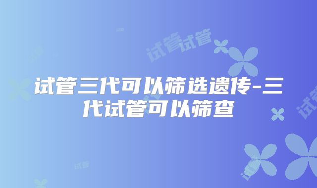 试管三代可以筛选遗传-三代试管可以筛查