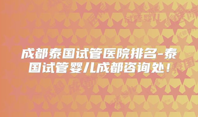 成都泰国试管医院排名-泰国试管婴儿成都咨询处！