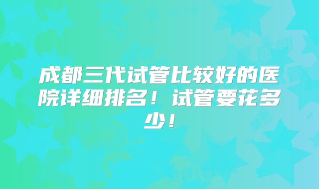 成都三代试管比较好的医院详细排名!试管要花多少!