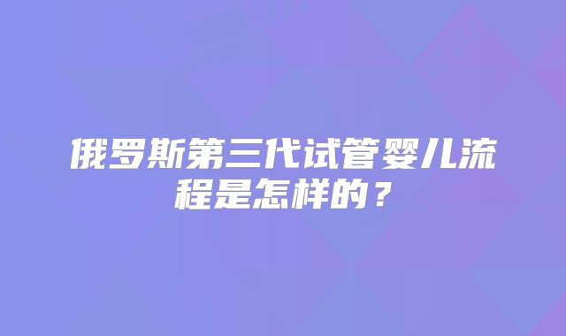 俄罗斯第三代试管婴儿流程是怎样的?