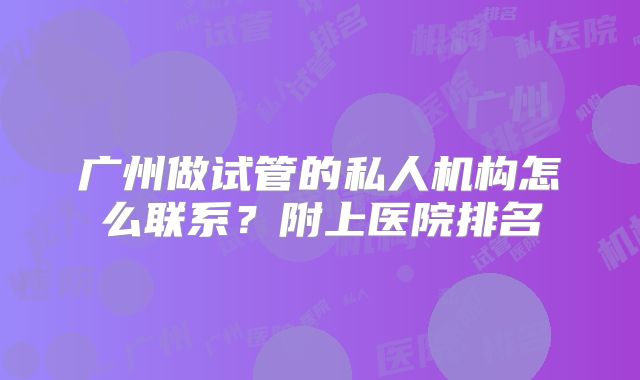 广州做试管的私人机构怎么联系?附上医院排名