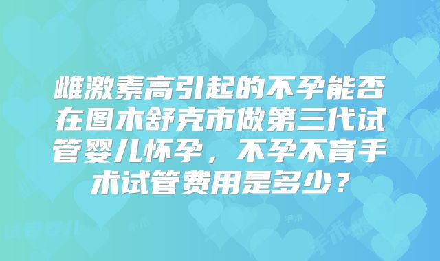 雌激素高引起的不孕能否在图木舒克市做第三代试管婴儿怀孕，不孕不育手术试管费用是多少？