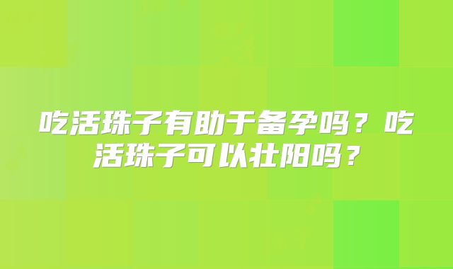 吃活珠子有助于备孕吗？吃活珠子可以壮阳吗？