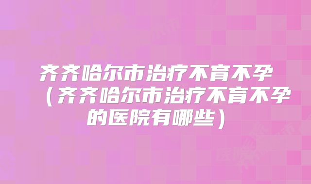 齐齐哈尔市治疗不育不孕(齐齐哈尔市治疗不育不孕的医院有哪些)