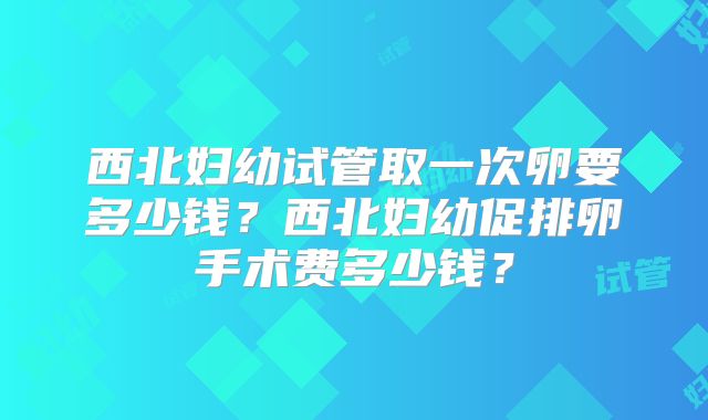 西北妇幼试管取一次卵要多少钱？西北妇幼促排卵手术费多少钱？