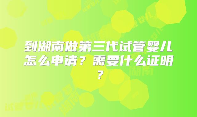 到湖南做第三代试管婴儿怎么申请？需要什么证明？