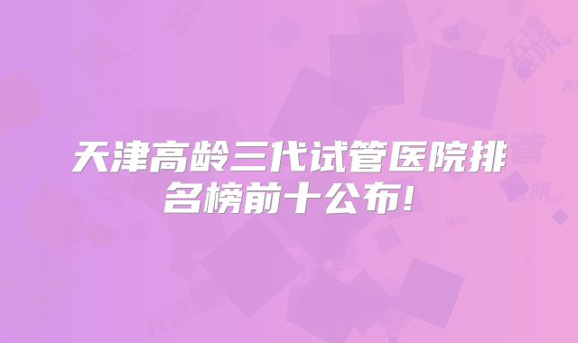 天津高龄三代试管医院排名榜前十公布!