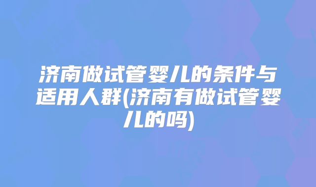 济南做试管婴儿的条件与适用人群(济南有做试管婴儿的吗)