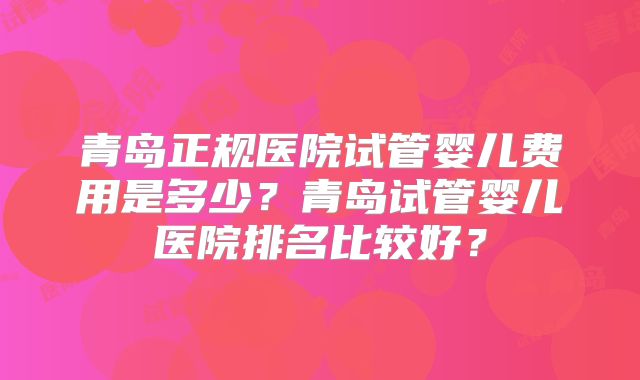青岛正规医院试管婴儿费用是多少?青岛试管婴儿医院排名比较好?