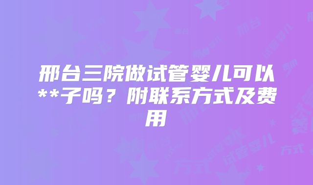 邢台三院做试管婴儿可以**子吗?附联系方式及费用