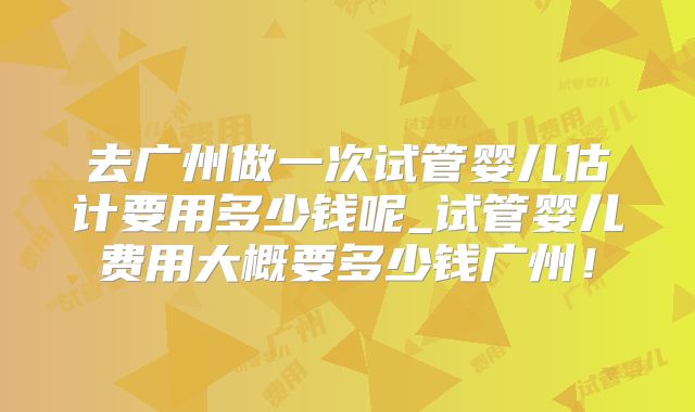 去广州做一次试管婴儿估计要用多少钱呢_试管婴儿费用大概要多少钱广州！