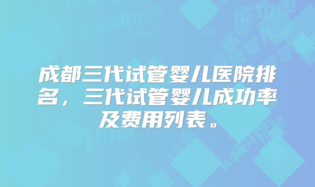 成都三代试管婴儿医院排名，三代试管婴儿成功率及费用列表。
