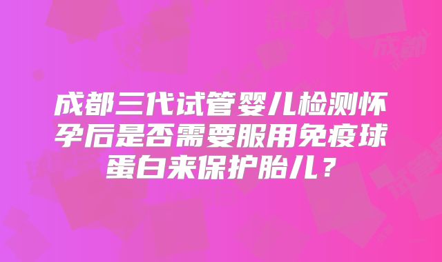 成都三代试管婴儿检测怀孕后是否需要服用免疫球蛋白来保护胎儿?