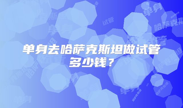 单身去哈萨克斯坦做试管多少钱？