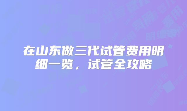 在山东做三代试管费用明细一览，试管全攻略