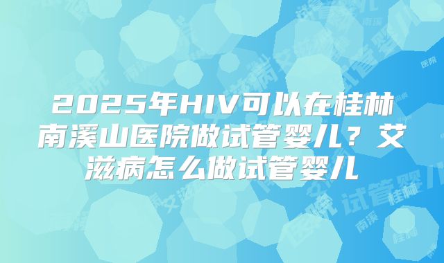 2025年HIV可以在桂林南溪山医院做试管婴儿?艾滋病怎么做试管婴儿