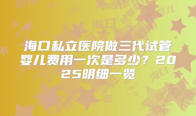海口私立医院做三代试管婴儿费用一次是多少？2025明细一览