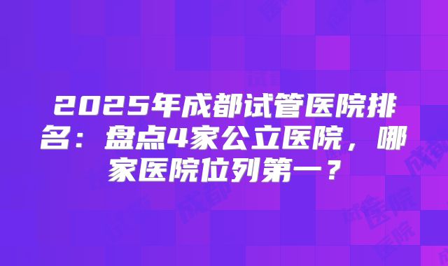 2025年成都试管医院排名：盘点4家公立医院，哪家医院位列第一？