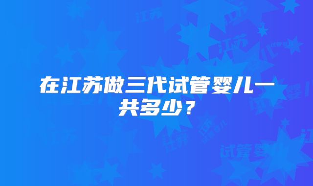 在江苏做三代试管婴儿一共多少？