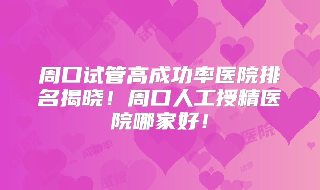 周口试管高成功率医院排名揭晓！周口人工授精医院哪家好！