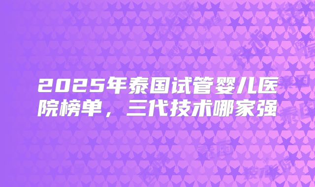 2025年泰国试管婴儿医院榜单,三代技术哪家强