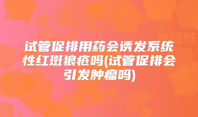 试管促排用药会诱发系统性红斑狼疮吗(试管促排会引发肿瘤吗)
