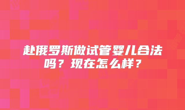 赴俄罗斯做试管婴儿合法吗？现在怎么样？