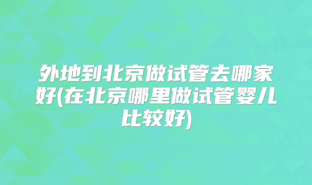 外地到北京做试管去哪家好(在北京哪里做试管婴儿比较好)