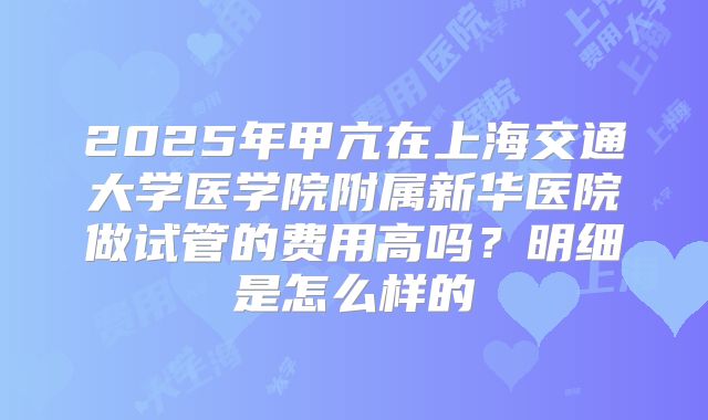 2025年甲亢在上海交通大学医学院附属新华医院做试管的费用高吗？明细是怎么样的