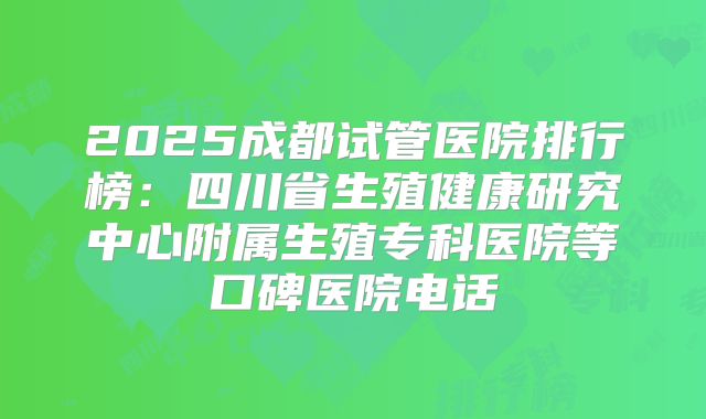 2025成都试管医院排行榜：四川省生殖健康研究中心附属生殖专科医院等口碑医院电话