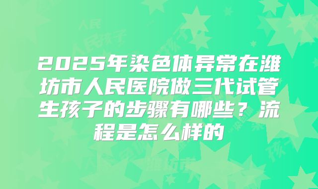 2025年染色体异常在潍坊市人民医院做三代试管生孩子的步骤有哪些？流程是怎么样的