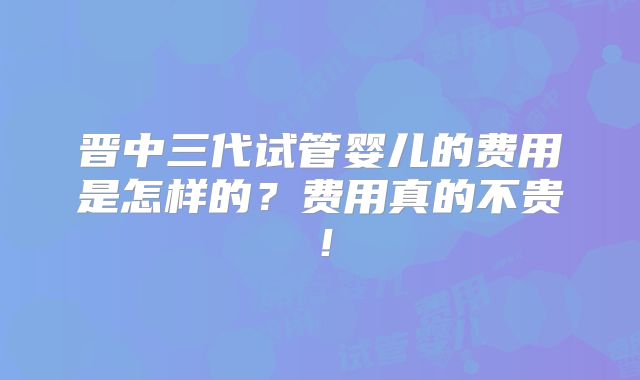 晋中三代试管婴儿的费用是怎样的?费用真的不贵!