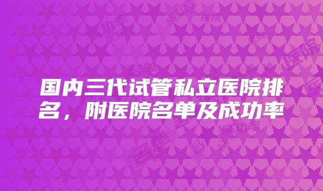 国内三代试管私立医院排名,附医院名单及成功率