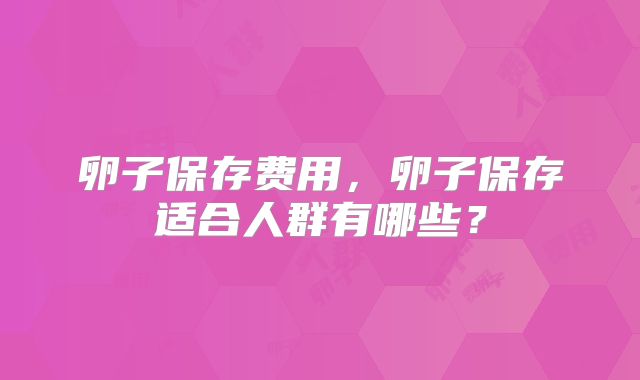 卵子保存费用，卵子保存适合人群有哪些？