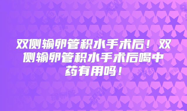 双侧输卵管积水手术后！双侧输卵管积水手术后喝中药有用吗！