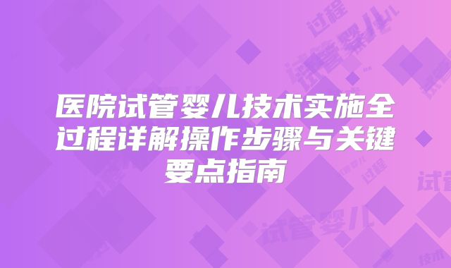 医院试管婴儿技术实施全过程详解操作步骤与关键要点指南